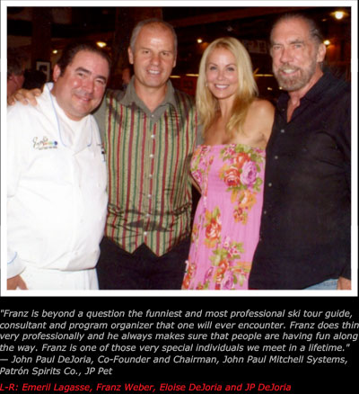 Franz is beyond a question the funniest and most professional ski tour guide,
consultant and program organizer that one will ever encounter. Franz does things
very professionally and he always makes sure that people are having fun along
the way. Franz is one of those very special individuals we meet in a lifetime.
� John Paul DeJoria, Co-Founder and Chairman, John Paul Mitchell Systems,
Patr�n Spirits Co., JP Pet