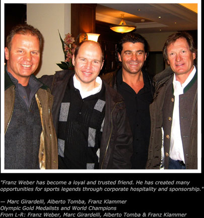 Franz Weber has become a loyal and trusted friend. He has created many
opportunities for sports legends through corporate hospitality and sponsorship.
� Marc Girardelli, Alberto Tomba, Franz Klammer
Olympic Gold Medalists and World Champions
From L-R: Franz Weber, Marc Girardelli, Alberto Tomba & Franz Klammer