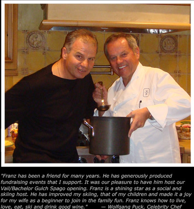 Franz has been a friend for many years. He has generously produced
fundraising events that I support. It was our pleasure to have him host our
Vail/Bachelor Gulch Spago opening. Franz is a shining star as a social and
skiing host. He has improved my skiing, that of my children and made it a joy
for my wife as a beginner to join in the family fun. Franz knows how to live, 
ove, eat, ski and drink good wine.        � Wolfgang Puck, Celebrity Chef