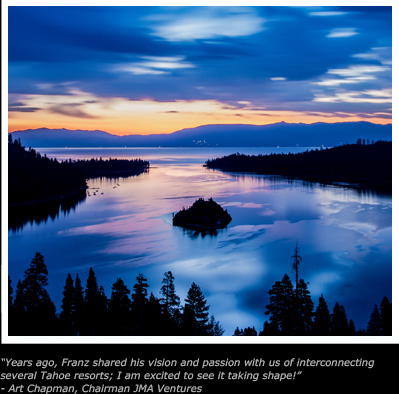 Years ago, Franz shared his vision and passion with us of interconnecting
several Tahoe resorts; I am excited to see it taking shape!
- Art Chapman, Chairman JMA Ventures