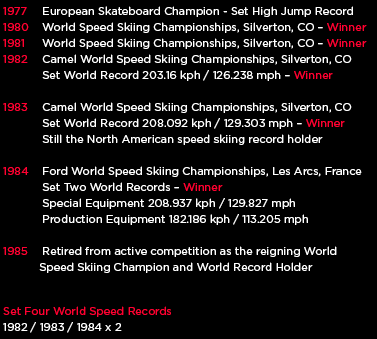 1977	 European Skateboard Champion - Set High Jump Record
1980	 World Speed Skiing Championships, Silverton, CO � Winner
1981	 World Speed Skiing Championships, Silverton, CO � Winner
1982	 Camel World Speed Skiing Championships, Silverton, CO
			 Set World Record 203.16 kph / 126.238 mph � Winner

1983	 Camel World Speed Skiing Championships, Silverton, CO
			 Set World Record 208.092 kph / 129.303 mph � Winner
			 Still the North American speed skiing record holder

1984	 Ford World Speed Skiing Championships, Les Arcs, France
			 Set Two World Records � Winner
			 Special Equipment 208.937 kph / 129.827 mph
			 Production Equipment 182.186 kph / 113.205 mph

1985	 Retired from active competition as the reigning World
           Speed Skiing Champion and World Record Holder

Set Four World Speed Records
1982 / 1983 / 1984 x 2