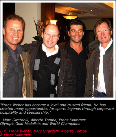Franz Weber has become a loyal and trusted friend. He has created many
opportunities for sports legends through corporate hospitality and sponsorship.
— Marc Girardelli, Alberto Tomba, Franz Klammer
Olympic Gold Medalists and World Champions
From L-R: Franz Weber, Marc Girardelli, Alberto Tomba & Franz Klammer