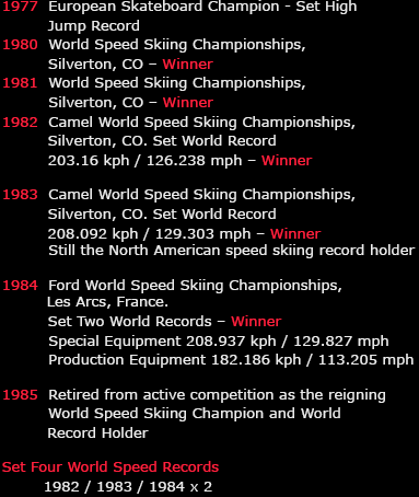 1977	 European Skateboard Champion - Set High Jump Record
1980	 World Speed Skiing Championships, Silverton, CO – Winner
1981	 World Speed Skiing Championships, Silverton, CO – Winner
1982	 Camel World Speed Skiing Championships, Silverton, CO
			 Set World Record 203.16 kph / 126.238 mph – Winner

1983	 Camel World Speed Skiing Championships, Silverton, CO
			 Set World Record 208.092 kph / 129.303 mph – Winner
			 Still the North American speed skiing record holder

1984	 Ford World Speed Skiing Championships, Les Arcs, France
			 Set Two World Records – Winner
			 Special Equipment 208.937 kph / 129.827 mph
			 Production Equipment 182.186 kph / 113.205 mph

1985	 Retired from active competition as the reigning World
           Speed Skiing Champion and World Record Holder

Set Four World Speed Records
1982 / 1983 / 1984 x 2